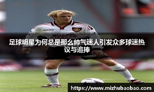 足球明星为何总是那么帅气迷人引发众多球迷热议与追捧